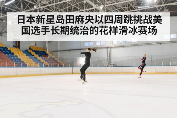 日本新星岛田麻央以四周跳挑战美国选手长期统治的花样滑冰赛场