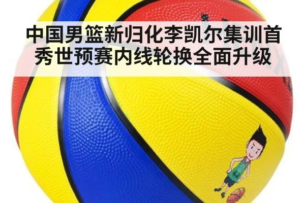 中国男篮新归化李凯尔集训首秀世预赛内线轮换全面升级
